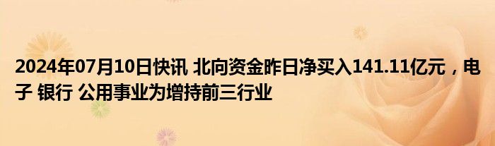 2024年07月10日快讯 北向资金昨日净买入141.11亿元，电子 银行 公用事业为增持前三行业