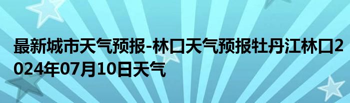 最新城市天气预报-林口天气预报牡丹江林口2024年07月10日天气