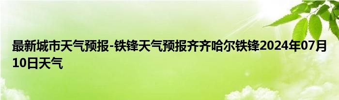 最新城市天气预报-铁锋天气预报齐齐哈尔铁锋2024年07月10日天气