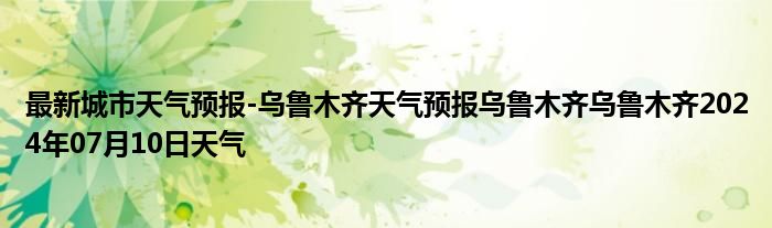 最新城市天气预报-乌鲁木齐天气预报乌鲁木齐乌鲁木齐2024年07月10日天气