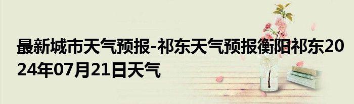 最新城市天气预报-祁东天气预报衡阳祁东2024年07月21日天气