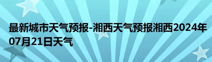 最新城市天气预报-湘西天气预报湘西2024年07月21日天气