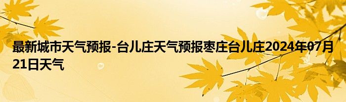 最新城市天气预报-台儿庄天气预报枣庄台儿庄2024年07月21日天气