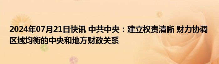 2024年07月21日快讯 中共中央：建立权责清晰 财力协调 区域均衡的中央和地方财政关系