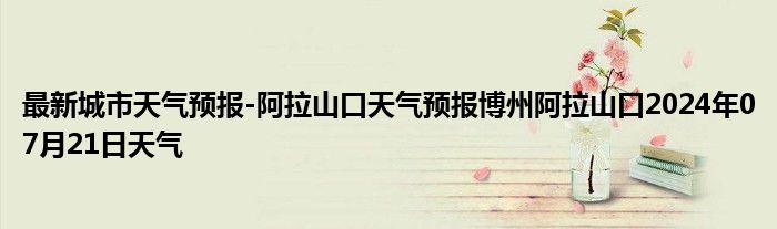 最新城市天气预报-阿拉山口天气预报博州阿拉山口2024年07月21日天气