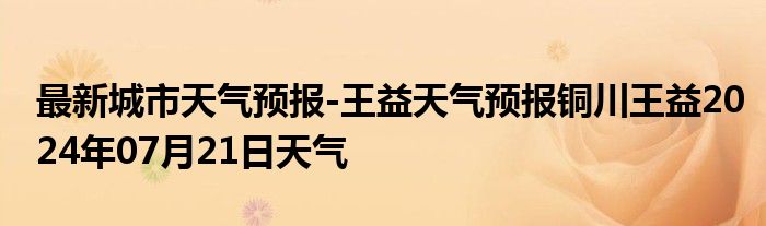 最新城市天气预报-王益天气预报铜川王益2024年07月21日天气