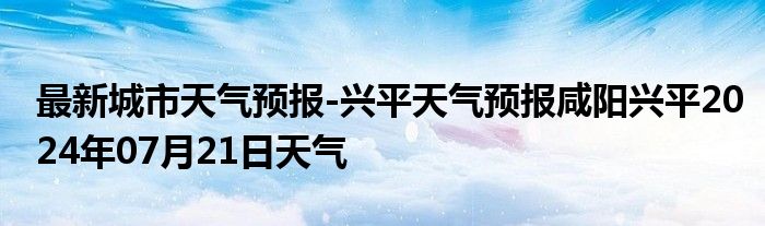 最新城市天气预报-兴平天气预报咸阳兴平2024年07月21日天气