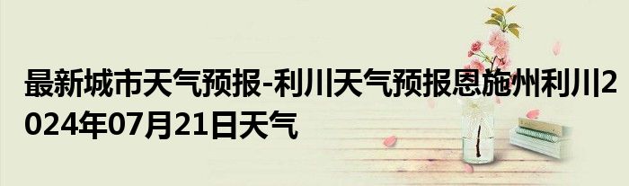 最新城市天气预报-利川天气预报恩施州利川2024年07月21日天气