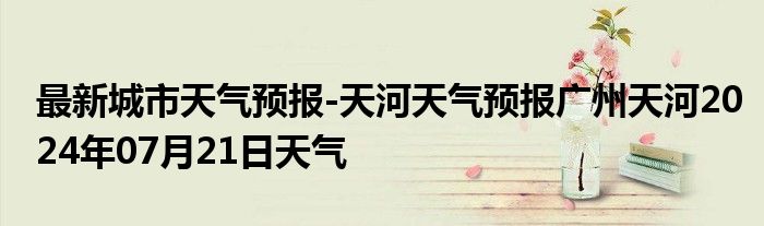 最新城市天气预报-天河天气预报广州天河2024年07月21日天气