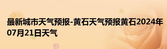 最新城市天气预报-黄石天气预报黄石2024年07月21日天气