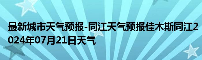 最新城市天气预报-同江天气预报佳木斯同江2024年07月21日天气