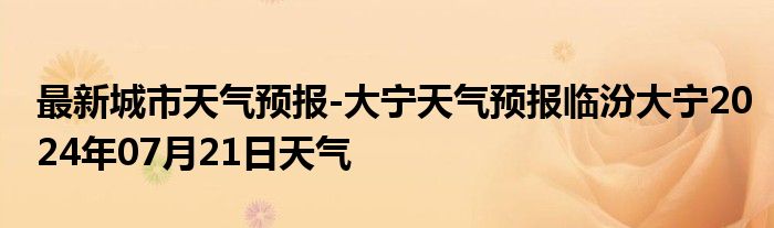 最新城市天气预报-大宁天气预报临汾大宁2024年07月21日天气