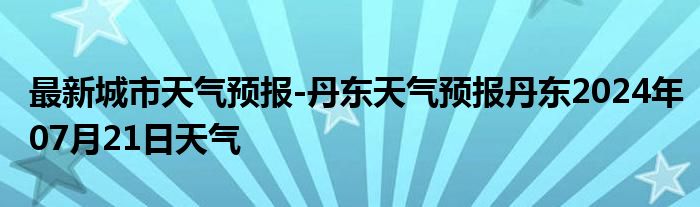 最新城市天气预报-丹东天气预报丹东2024年07月21日天气