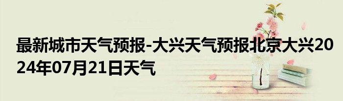 最新城市天气预报-大兴天气预报北京大兴2024年07月21日天气