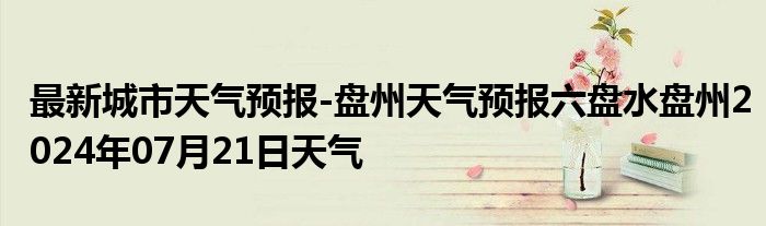 最新城市天气预报-盘州天气预报六盘水盘州2024年07月21日天气