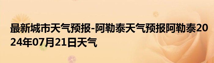 最新城市天气预报-阿勒泰天气预报阿勒泰2024年07月21日天气