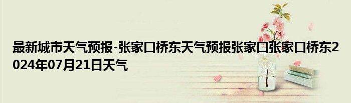 最新城市天气预报-张家口桥东天气预报张家口张家口桥东2024年07月21日天气