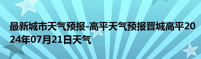 最新城市天气预报-高平天气预报晋城高平2024年07月21日天气