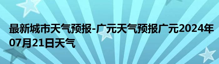 最新城市天气预报-广元天气预报广元2024年07月21日天气