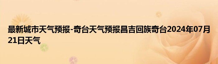 最新城市天气预报-奇台天气预报昌吉回族奇台2024年07月21日天气