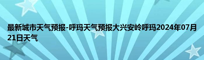 最新城市天气预报-呼玛天气预报大兴安岭呼玛2024年07月21日天气