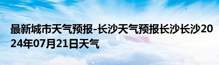 最新城市天气预报-长沙天气预报长沙长沙2024年07月21日天气