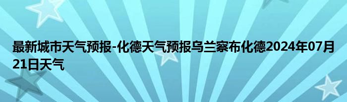 最新城市天气预报-化德天气预报乌兰察布化德2024年07月21日天气