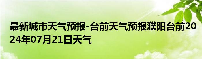 最新城市天气预报-台前天气预报濮阳台前2024年07月21日天气