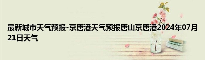 最新城市天气预报-京唐港天气预报唐山京唐港2024年07月21日天气