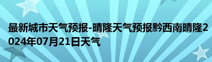 最新城市天气预报-晴隆天气预报黔西南晴隆2024年07月21日天气