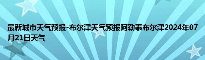 最新城市天气预报-布尔津天气预报阿勒泰布尔津2024年07月21日天气