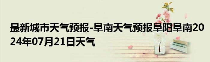 最新城市天气预报-阜南天气预报阜阳阜南2024年07月21日天气