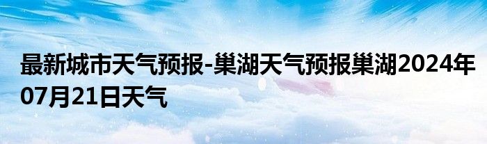 最新城市天气预报-巢湖天气预报巢湖2024年07月21日天气