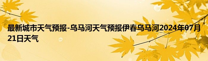 最新城市天气预报-乌马河天气预报伊春乌马河2024年07月21日天气