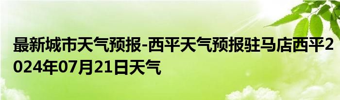 最新城市天气预报-西平天气预报驻马店西平2024年07月21日天气