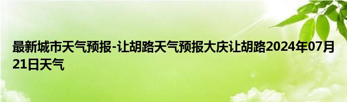 最新城市天气预报-让胡路天气预报大庆让胡路2024年07月21日天气