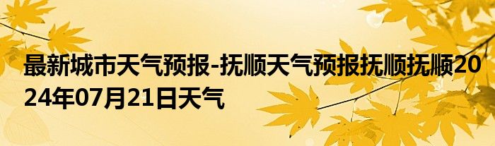 最新城市天气预报-抚顺天气预报抚顺抚顺2024年07月21日天气