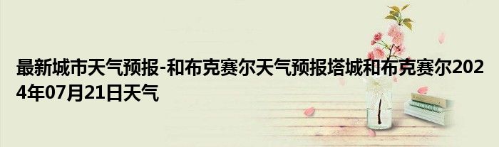 最新城市天气预报-和布克赛尔天气预报塔城和布克赛尔2024年07月21日天气