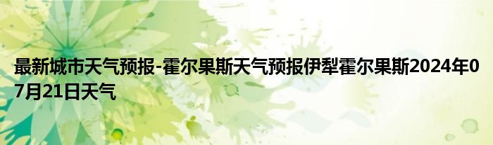 最新城市天气预报-霍尔果斯天气预报伊犁霍尔果斯2024年07月21日天气