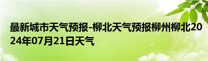 最新城市天气预报-柳北天气预报柳州柳北2024年07月21日天气