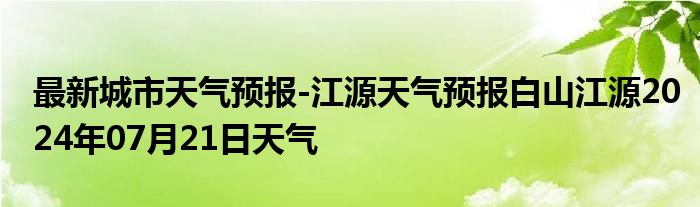 最新城市天气预报-江源天气预报白山江源2024年07月21日天气