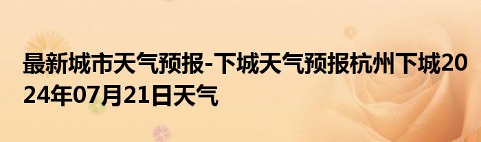 最新城市天气预报-下城天气预报杭州下城2024年07月21日天气