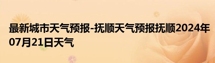 最新城市天气预报-抚顺天气预报抚顺2024年07月21日天气