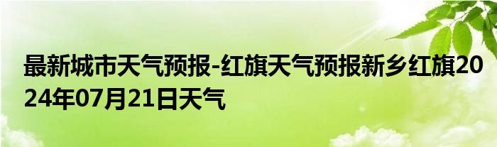 最新城市天气预报-红旗天气预报新乡红旗2024年07月21日天气