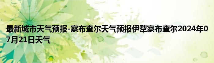 最新城市天气预报-察布查尔天气预报伊犁察布查尔2024年07月21日天气