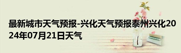 最新城市天气预报-兴化天气预报泰州兴化2024年07月21日天气