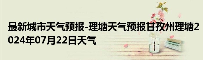 最新城市天气预报-理塘天气预报甘孜州理塘2024年07月22日天气