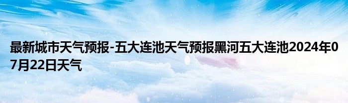 最新城市天气预报-五大连池天气预报黑河五大连池2024年07月22日天气