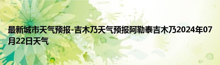 最新城市天气预报-吉木乃天气预报阿勒泰吉木乃2024年07月22日天气