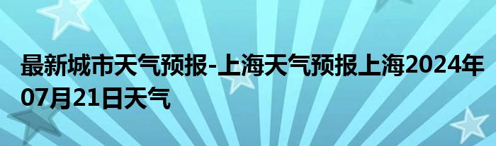 最新城市天气预报-上海天气预报上海2024年07月21日天气